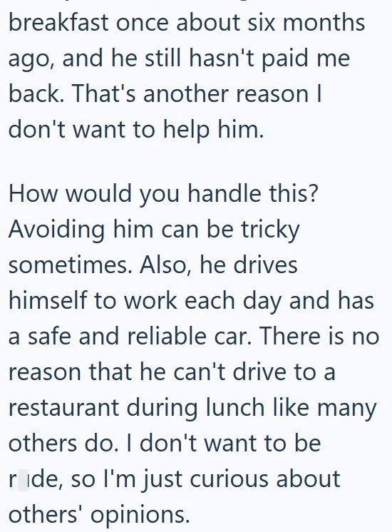 breakfast once about six months ago, and he still hasn't paid me back. That's another reason I don't want to help him. How would you handle this? Avoiding him can be tricky sometimes. Also, he drives himself to work each day and has a safe and reliable car. There is no reason that he can't drive to a restaurant during lunch like many others do. I don't want to be ride, so I'm just curious about others' opinions.