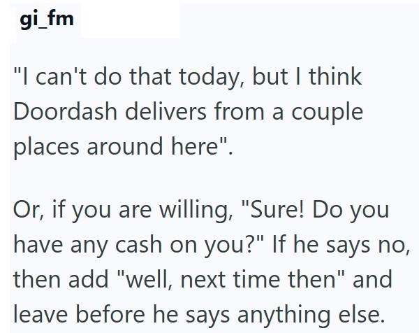 gi_fm "I can't do that today, but I think Doordash delivers from a couple places around here". Or, if you are willing, "Sure! Do you have any cash on you?" If he says no, then add "well, next time then" and leave before he says anything else.