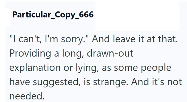 Particular_Copy_666 "I can't, I'm sorry." And leave it at that. Providing a long, drawn-out explanation or lying, as some people have suggested, is strange. And it's not needed.