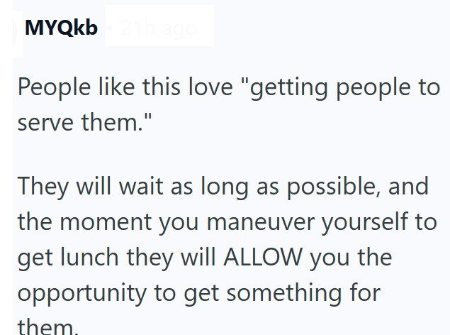 MYQkb 21h ago People like this love "getting people to serve them." They will wait as long as possible, and the moment you maneuver yourself to get lunch they will ALLOW you the opportunity to get something for them.