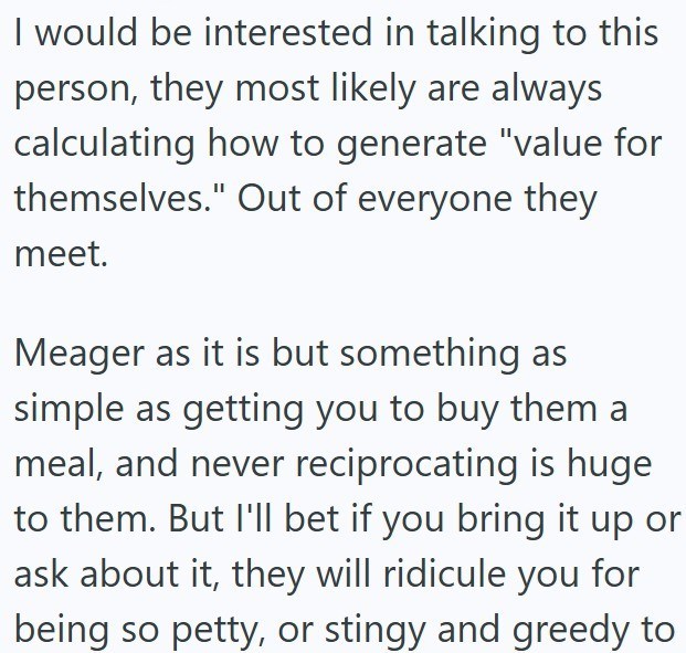 I would be interested in talking to this person, they most likely are always calculating how to generate "value for themselves." Out of everyone they meet. Meager as it is but something as simple as getting you to buy them a meal, and never reciprocating is huge to them. But I'll bet if you bring it up or ask about it, they will ridicule you for being so petty, or stingy and greedy to