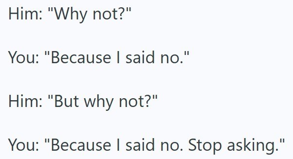 Him: "Why not?" You: "Because I said no." Him: "But why not?" You: "Because I said no. Stop asking."