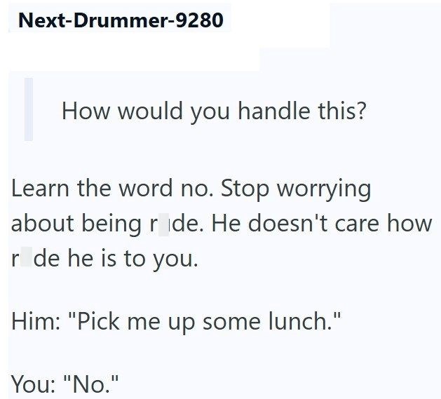 Next-Drummer-9280 How would you handle this? Learn the word no. Stop worrying about being ride. He doesn't care how r de he is to you. Him: "Pick me up some lunch." You: "No."