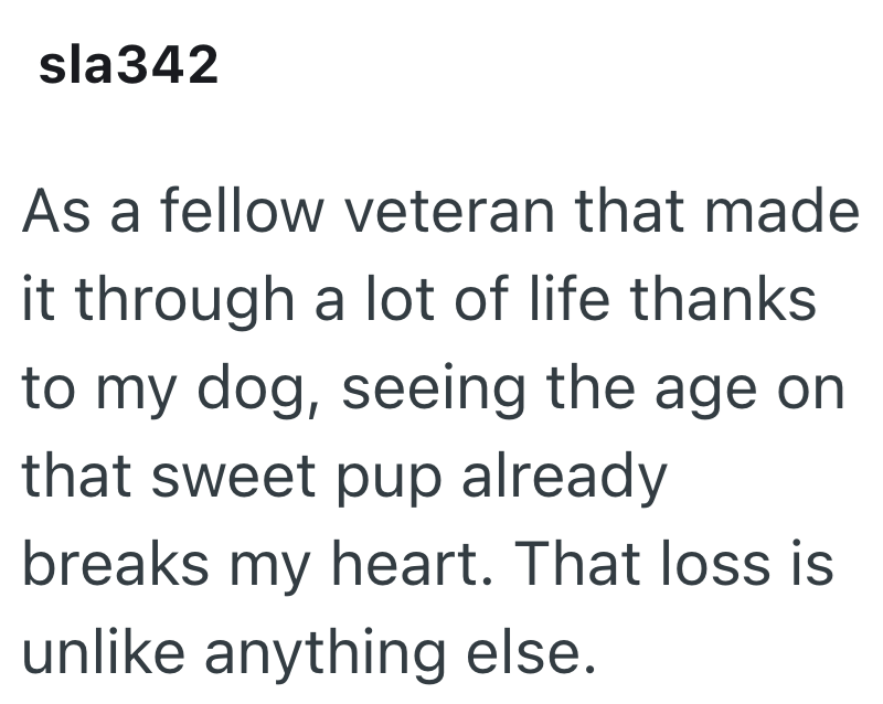 sla342 As a fellow veteran that made it through a lot of life thanks to my dog, seeing the age on that sweet pup already breaks my heart. That loss is unlike anything else.