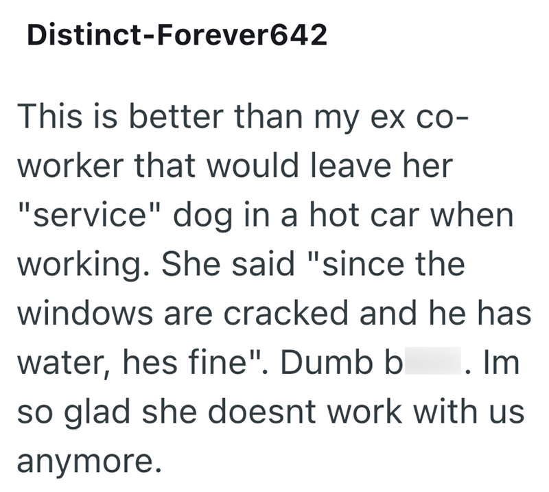 Distinct-Forever642 This is better than my ex co- worker that would leave her "service" dog in a hot car when working. She said "since the windows are cracked and he has water, hes fine". Dumb b . Im so glad she doesnt work with us anymore.