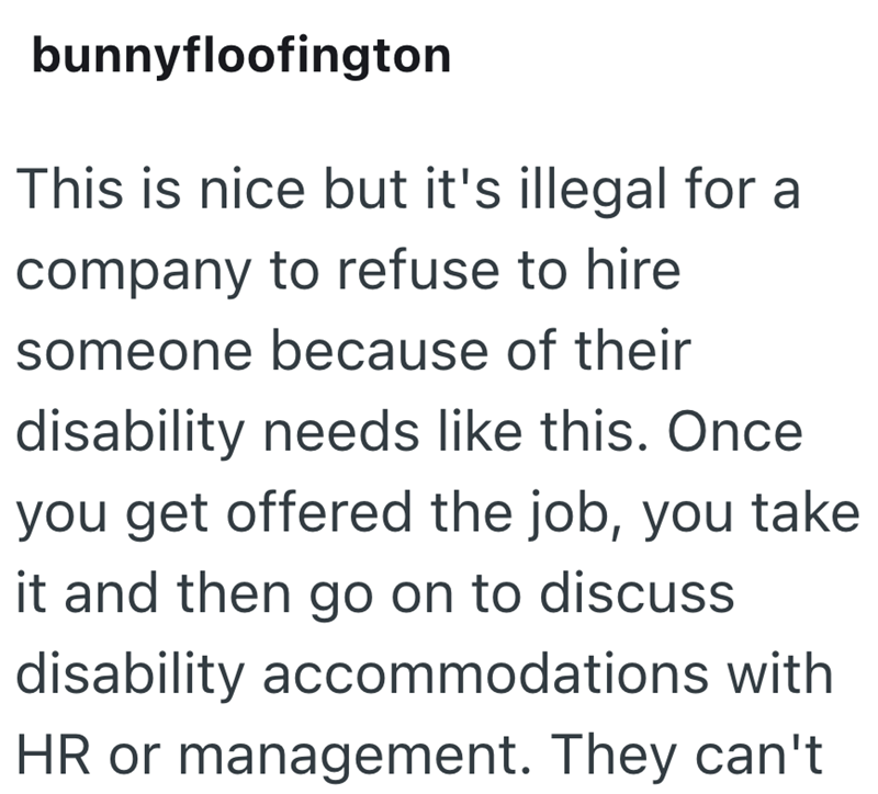 bunnyfloofington This is nice but it's illegal for a company to refuse to hire someone because of their disability needs like this. Once you get offered the job, you take it and then go on to discuss disability accommodations with HR or management. They can't
