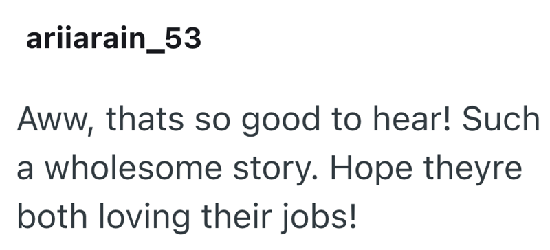 ariiarain_53 Aww, thats so good to hear! Such a wholesome story. Hope theyre both loving their jobs!