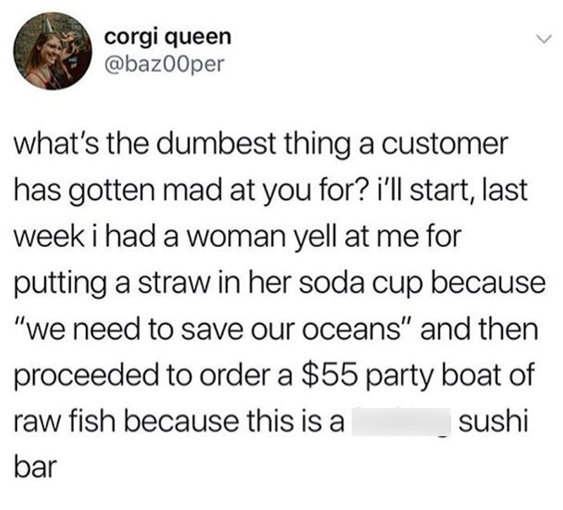 corgi queen @baz00per what's the dumbest thing a customer has gotten mad at you for? i'll start, last week i had a woman yell at me for putting a straw in her soda cup because "we need to save our oceans" and then proceeded to order a $55 party boat of raw fish because this is a bar sushi