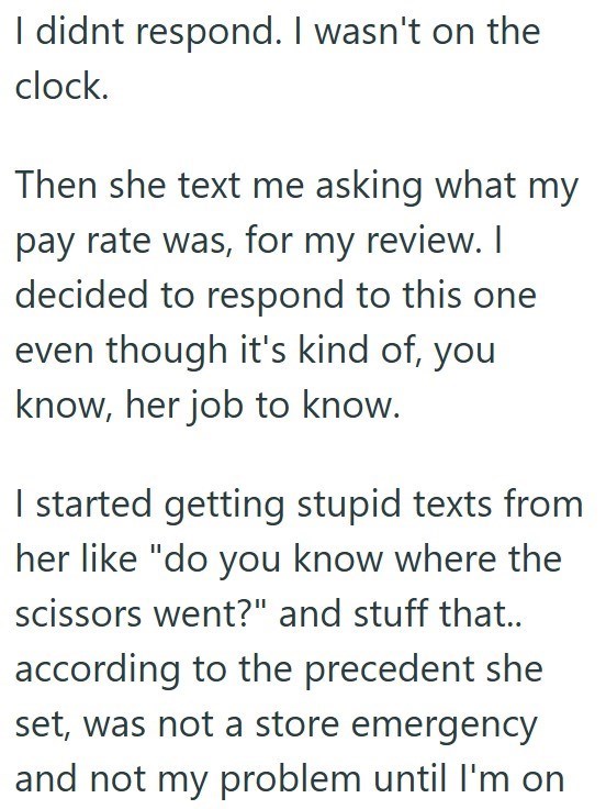 I didnt respond. I wasn't on the clock. Then she text me asking what my pay rate was, for my review. I decided to respond to this one even though it's kind of, you know, her job to know. I started getting stupid texts from her like "do you know where the scissors went?" and stuff that.. according to the precedent she set, was not a store emergency and not my problem until I'm on