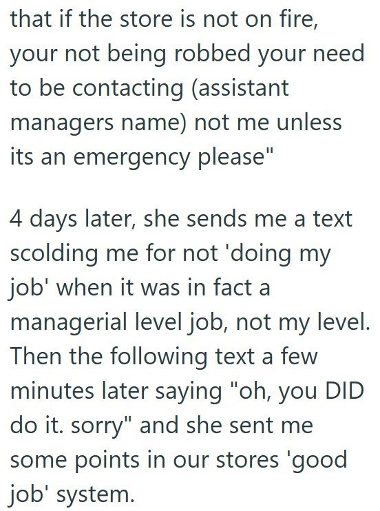 that if the store is not on fire, your not being robbed your need to be contacting (assistant managers name) not me unless its an emergency please" 4 days later, she sends me a text scolding me for not 'doing my job' when it was in fact a managerial level job, not my level. Then the following text a few minutes later saying "oh, you DID do it. sorry" and she sent me some points in our stores 'good job' system.