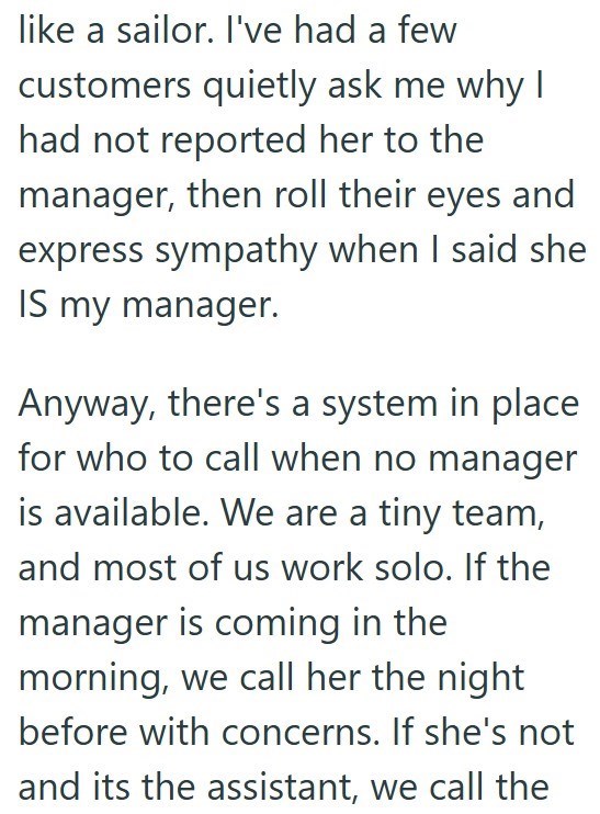 like a sailor. I've had a few customers quietly ask me why I had not reported her to the manager, then roll their eyes and express sympathy when I said she IS my manager. Anyway, there's a system in place for who to call when no manager is available. We are a tiny team, and most of us work solo. If the manager is coming in the morning, we call her the night before with concerns. If she's not and its the assistant, we call the