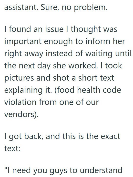 assistant. Sure, no problem. I found an issue I thought was important enough to inform her right away instead of waiting until the next day she worked. I took pictures and shot a short text explaining it. (food health code violation from one of our vendors). I got back, and this is the exact text: "I need you guys to understand
