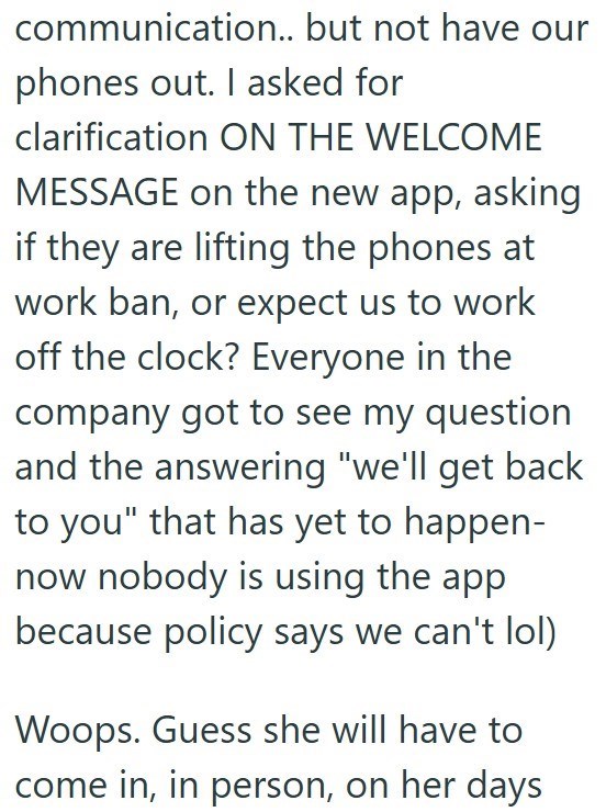 communication.. but not have our phones out. I asked for clarification ON THE WELCOME MESSAGE on the new app, asking if they are lifting the phones at work ban, or expect us to work off the clock? Everyone in the company got to see my question and the answering "we'll get back to you" that has yet to happen- now nobody is using the app. because policy says we can't lol) Woops. Guess she will have to come in, in person, on her days