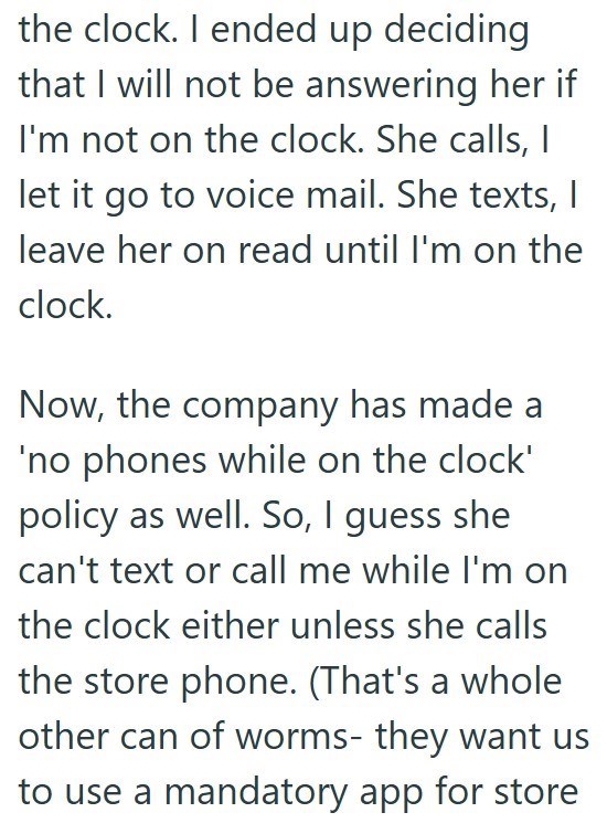 the clock. I ended up deciding that I will not be answering her if I'm not on the clock. She calls, I let it go to voice mail. She texts, I leave her on read until I'm on the clock. Now, the company has made a 'no phones while on the clock' policy as well. So, I guess she can't text or call me while I'm on the clock either unless she calls the store phone. (That's a whole other can of worms- they want us to use a mandatory app for store