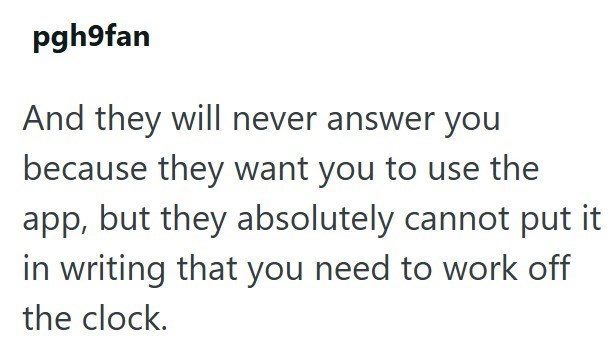 pgh9fan And they will never answer you because they want you to use the app, but they absolutely cannot put it in writing that you need to work off the clock.