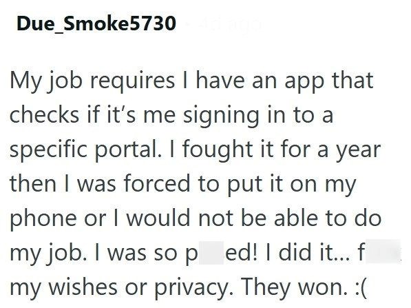 Due_Smoke5730 4d ago My job requires I have an app that checks if it's me signing in to a specific portal. I fought it for a year then I was forced to put it on my phone or I would not be able to do my job. I was so ped! I did it... f my wishes or privacy. They won. :(