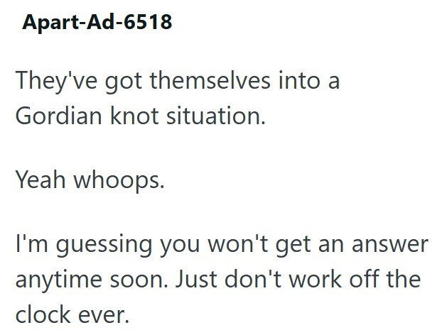 Apart-Ad-6518 They've got themselves into a Gordian knot situation. Yeah whoops. I'm guessing you won't get an answer anytime soon. Just don't work off the clock ever.
