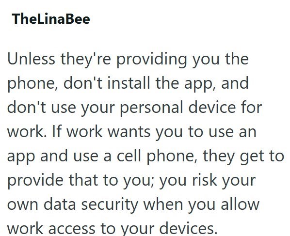 TheLinaBee Unless they're providing you the phone, don't install the app, and don't use your personal device for work. If work wants you to use an app and use a cell phone, they get to provide that to you; you risk your own data security when you allow work access to your devices.