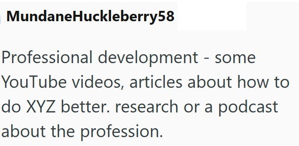 MundaneHuckleberry58 Professional development - some YouTube videos, articles about how to do XYZ better. research or a podcast about the profession.