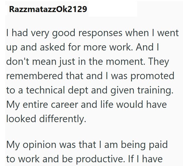 RazzmatazzOk2129 I had very good responses when I went up and asked for more work. And I don't mean just in the moment. They remembered that and I was promoted to a technical dept and given training. My entire career and life would have looked differently. My opinion was that I am being paid to work and be productive. If I have
