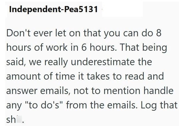 Independent-Pea5131 Don't ever let on that you can do 8 hours of work in 6 hours. That being said, we really underestimate the amount of time it takes to read and answer emails, not to mention handle any "to do's" from the emails. Log that sh.