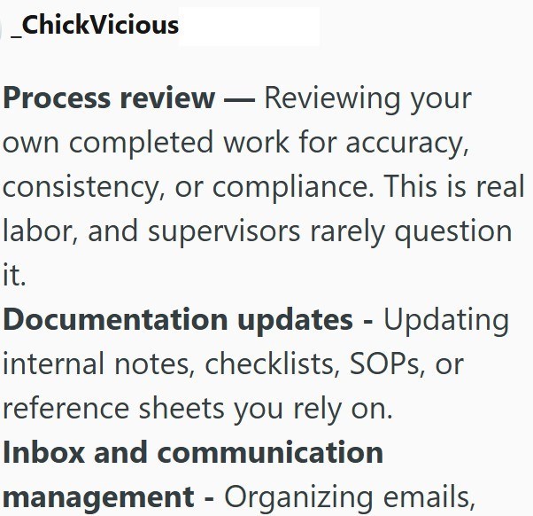 ChickVicious Process review - Reviewing your own completed work for accuracy, consistency, or compliance. This is real labor, and supervisors rarely question it. Documentation updates - Updating internal notes, checklists, SOPs, or reference sheets you rely on. Inbox and communication management - Organizing emails,