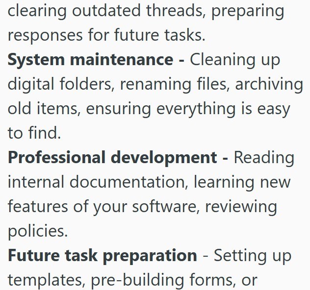 clearing outdated threads, preparing responses for future tasks. System maintenance - Cleaning up digital folders, renaming files, archiving old items, ensuring everything is easy to find. Professional development - Reading internal documentation, learning new features of your software, reviewing policies. - Future task preparation Setting up templates, pre-building forms, or