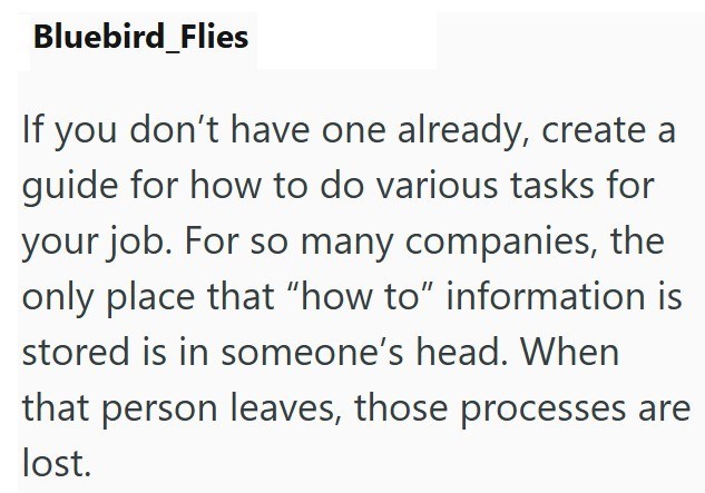 Bluebird Flies If you don't have one already, create a guide for how to do various tasks for your job. For so many companies, the only place that "how to" information is stored is in someone's head. When that person leaves, those processes are lost.