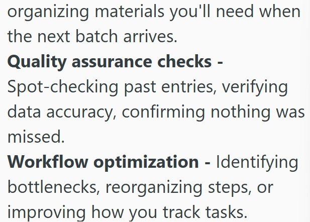 organizing materials you'll need when the next batch arrives. Quality assurance checks - Spot-checking past entries, verifying data accuracy, confirming nothing was missed. Workflow optimization - Identifying bottlenecks, reorganizing steps, or improving how you track tasks.