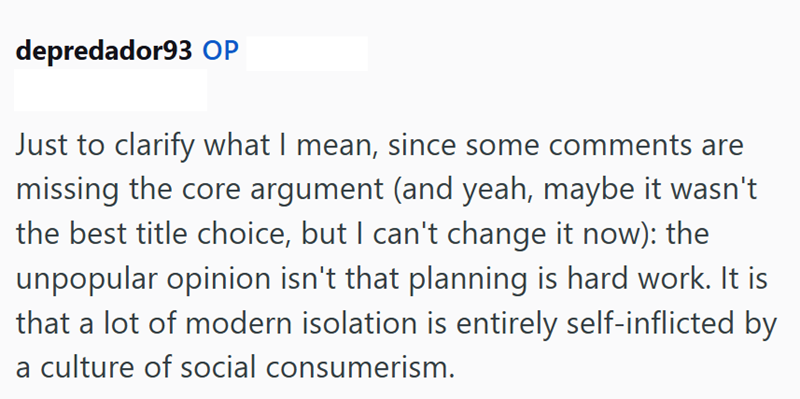 depredador93 OP Just to clarify what I mean, since some comments are missing the core argument (and yeah, maybe it wasn't the best title choice, but I can't change it now): the unpopular opinion isn't that planning is hard work. It is that a lot of modern isolation is entirely self-inflicted by a culture of social consumerism.