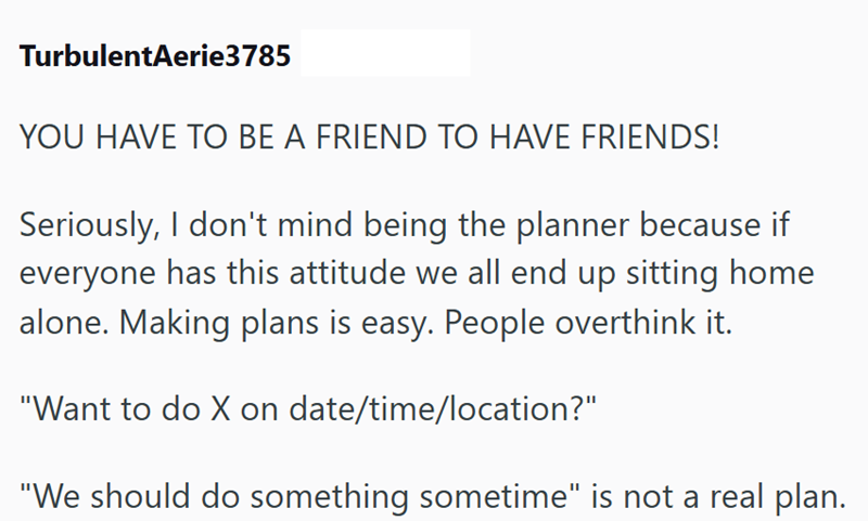 TurbulentAerie3785 YOU HAVE TO BE A FRIEND TO HAVE FRIENDS! Seriously, I don't mind being the planner because if everyone has this attitude we all end up sitting home alone. Making plans is easy. People overthink it. "Want to do X on date/time/location?" "We should do something sometime" is not a real plan.