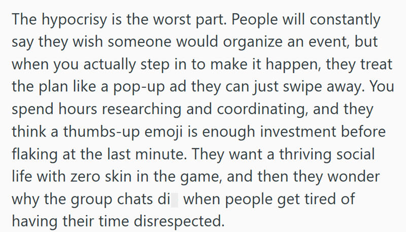 The hypocrisy is the worst part. People will constantly say they wish someone would organize an event, but when you actually step in to make it happen, they treat the plan like a pop-up ad they can just swipe away. You spend hours researching and coordinating, and they think a thumbs-up emoji is enough investment before flaking at the last minute. They want a thriving social life with zero skin in the game, and then they wonder why the group chats di when people get tired of having their time di