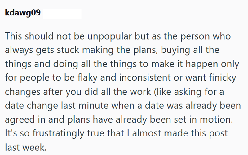 kdawg09 This should not be unpopular but as the person who always gets stuck making the plans, buying all the things and doing all the things to make it happen only for people to be flaky and inconsistent or want finicky changes after you did all the work (like asking for a date change last minute when a date was already been agreed in and plans have already been set in motion. It's so frustratingly true that I almost made this post last week.