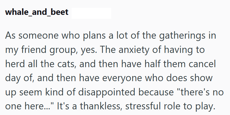 whale_and_beet As someone who plans a lot of the gatherings in my friend group, yes. The anxiety of having to herd all the cats, and then have half them cancel day of, and then have everyone who does show up seem kind of disappointed because "there's no one here..." It's a thankless, stressful role to play.