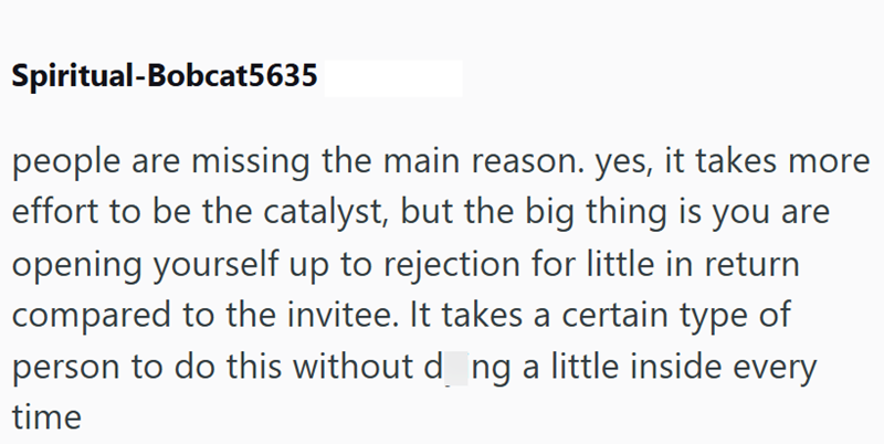 Spiritual-Bobcat5635 people are missing the main reason. yes, it takes more effort to be the catalyst, but the big thing is you are opening yourself up to rejection for little in return compared to the invitee. It takes a certain type of person to do this without d_ng a little inside every time