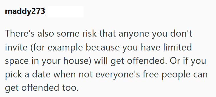 maddy273 There's also some risk that anyone you don't invite (for example because you have limited space in your house) will get offended. Or if you pick a date when not everyone's free people can get offended too.