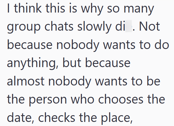 I think this is why so many group chats slowly di . Not because nobody wants to do anything, but because almost nobody wants to be the person who chooses the date, checks the place,