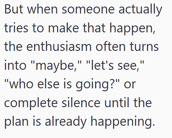 But when someone actually tries to make that happen, the enthusiasm often turns into "maybe," "let's see," "who else is going?" or complete silence until the plan is already happening.