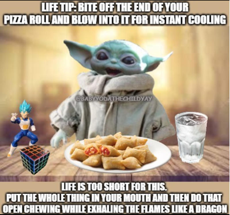 LIFE TIP: BITE OFF THE END OF YOUR PIZZA ROLL AND BLOW INTO IT FOR INSTANT COOLING @BABYYODATHECHILDYAY LIFE IS TOO SHORT FOR THIS. PUT THE WHOLE THING IN YOUR MOUTH AND THEN DO THAT OPEN CHEWING WHILE EXHALING THE FLAMES LIKE A DRAGON