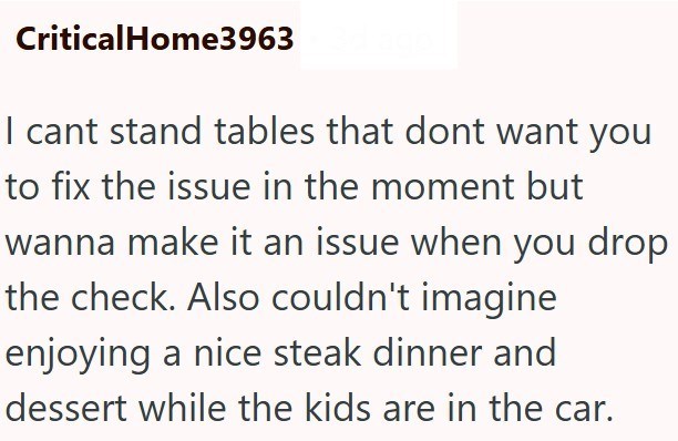 CriticalHome3963 I cant stand tables that dont want you to fix the issue in the moment but wanna make it an issue when you drop the check. Also couldn't imagine enjoying a nice steak dinner and dessert while the kids are in the car.