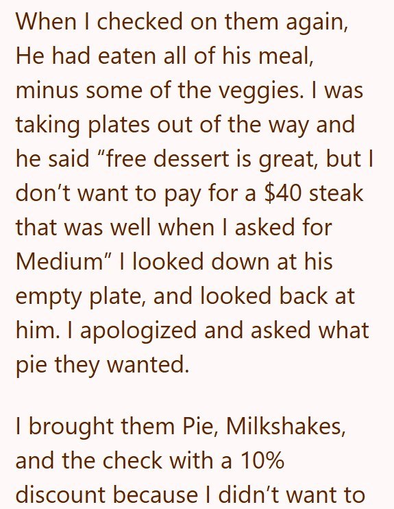 When I checked on them again, He had eaten all of his meal, minus some of the veggies. I was taking plates out of the way and he said "free dessert is great, but I don't want to pay for a $40 steak that was well when I asked for Medium" I looked down at his empty plate, and looked back at him. I apologized and asked what pie they wanted. I brought them Pie, Milkshakes, and the check with a 10% discount because I didn't want to