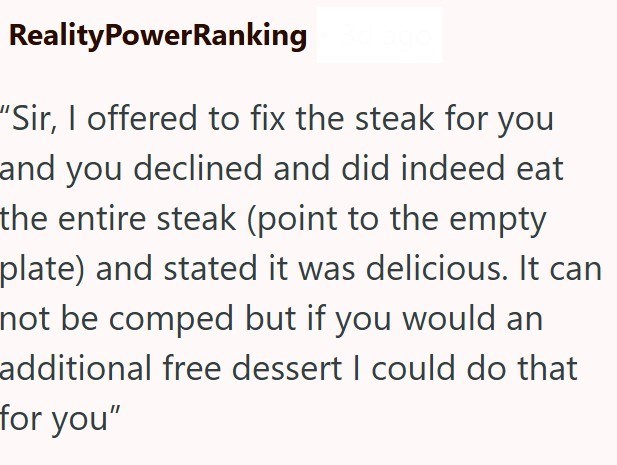 RealityPowerRanking "Sir, I offered to fix the steak for you and you declined and did indeed eat the entire steak (point to the empty plate) and stated it was delicious. It can not be comped but if you would an additional free dessert I could do that for you"
