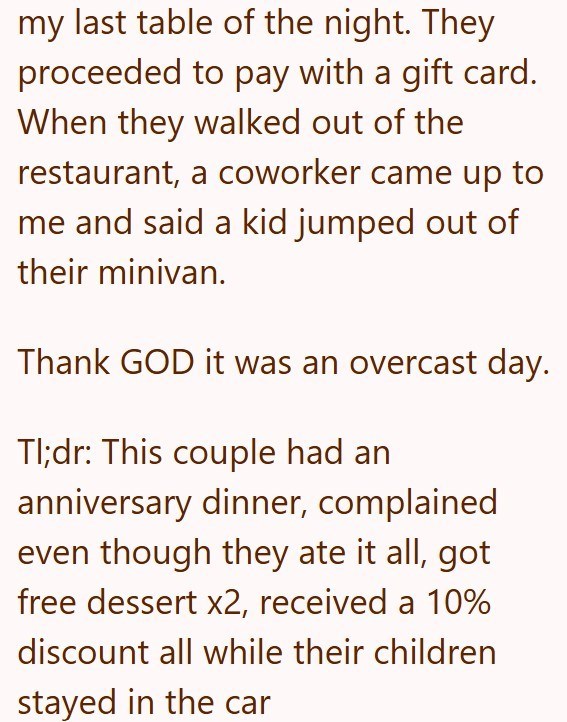 my last table of the night. They proceeded to pay with a gift card. When they walked out of the restaurant, a coworker came up to me and said a kid jumped out of their minivan. Thank GOD it was an overcast day. Tl;dr: This couple had an anniversary dinner, complained even though they ate it all, got free dessert x2, received a 10% discount all while their children stayed in the car