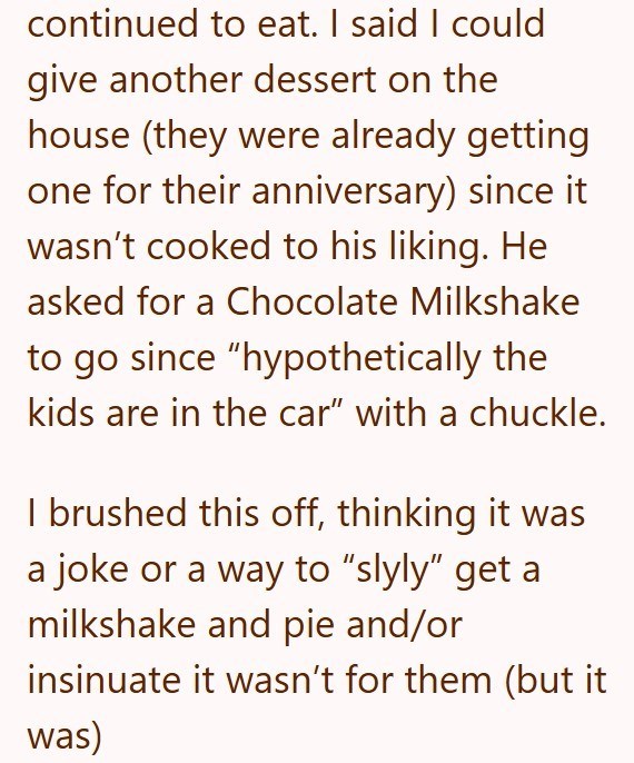 continued to eat. I said I could give another dessert on the house (they were already getting one for their anniversary) since it wasn't cooked to his liking. He asked for a Chocolate Milkshake to go since "hypothetically the kids are in the car" with a chuckle. I brushed this off, thinking it was a joke or a way to "slyly" get a milkshake and pie and/or insinuate it wasn't for them (but it was)