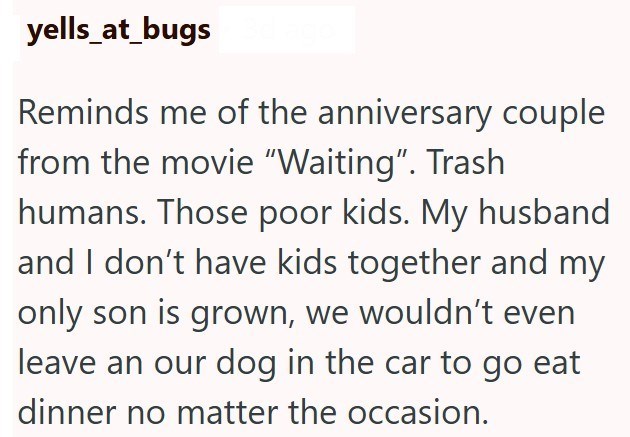 yells_at_bugs Reminds me of the anniversary couple from the movie "Waiting". Trash humans. Those poor kids. My husband and I don't have kids together and my only son is grown, we wouldn't even leave an our dog in the car to go eat dinner no matter the occasion.