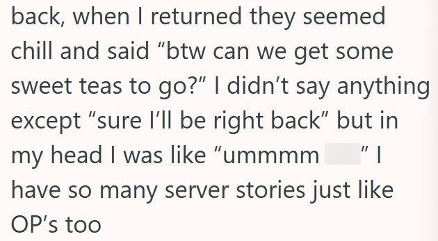 back, when I returned they seemed chill and said "btw can we get some sweet teas to go?" I didn't say anything except "sure I'll be right back" but in my head I was like "ummmm "I have so many server stories just like OP's too