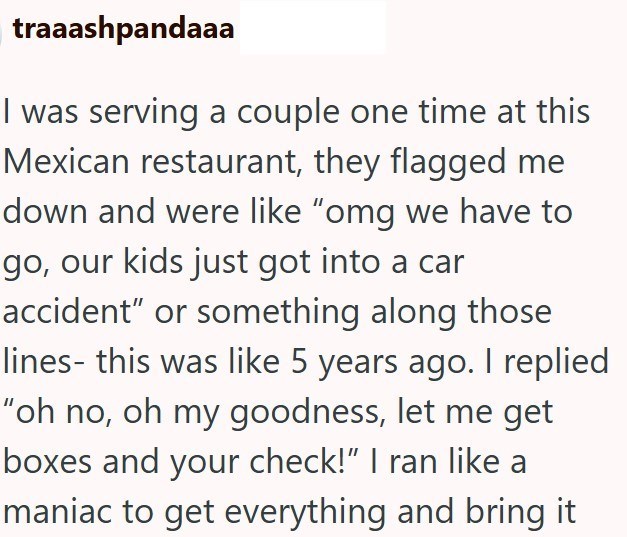 traaashpandaaa I was serving a couple one time at this Mexican restaurant, they flagged me down and were like "omg we have to go, our kids just got into a car accident" or something along those lines- this was like 5 years ago. I replied "oh no, oh my goodness, let me get boxes and your check!" I ran like a maniac to get everything and bring it