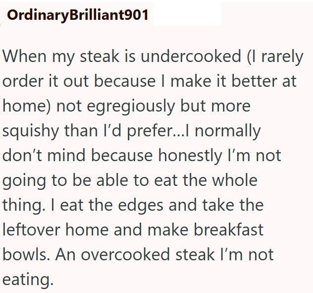 OrdinaryBrilliant901 When my steak is undercooked (I rarely order it out because I make it better at home) not egregiously but more squishy than I'd prefer...I normally don't mind because honestly I'm not going to be able to eat the whole thing. I eat the edges and take the leftover home and make breakfast bowls. An overcooked steak I'm not eating.