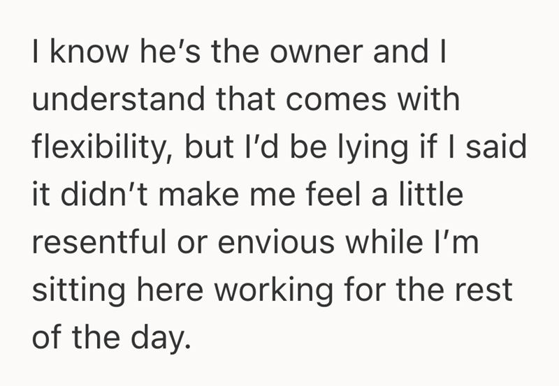I know he's the owner and I understand that comes with flexibility, but I'd be lying if I said it didn't make me feel a little resentful or envious while I'm sitting here working for the rest of the day.