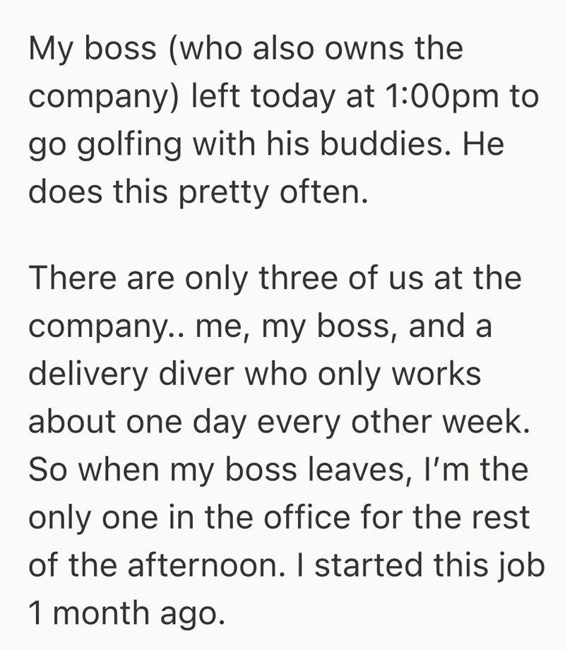My boss (who also owns the company) left today at 1:00pm to go golfing with his buddies. He does this pretty often. There are only three of us at the company.. me, my boss, and a delivery diver who only works about one day every other week. So when my boss leaves, I'm the only one in the office for the rest of the afternoon. I started this job 1 month ago.